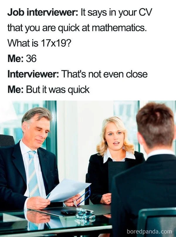 relatable memes - interview question meme - Job interviewer It says in your Cv that you are quick at mathematics. What is 17x19? Me 36 Interviewer That's not even close Me But it was quick boredpanda.com