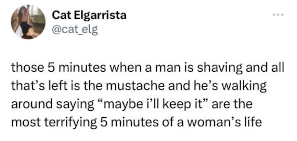 funny tweets -  me as i am quotes - Cat Elgarrista those 5 minutes when a man is shaving and all that's left is the mustache and he's walking around saying "maybe i'll keep it" are the most terrifying 5 minutes of a woman's life