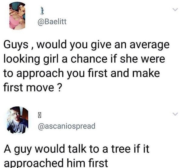 guys would you give an average looking girl a chance if she were to approach you first and make first move - } Guys, would you give an average looking girl a chance if she were to approach you first and make first move? X A guy would talk to a tree if it 