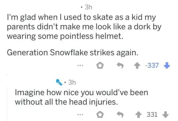 number - 3h I'm glad when I used to skate as a kid my parents didn't make me look a dork by wearing some pointless helmet. Generation Snowflake strikes again. 337 3h Imagine how nice you would've been without all the head injuries. 331