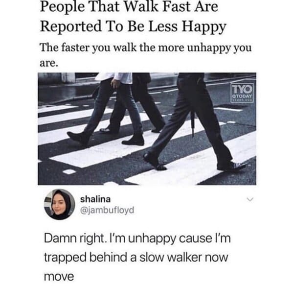 shoe - People That Walk Fast Are Reported To Be Less Happy The faster you walk the more unhappy you are. shalina Damn right. I'm unhappy cause I'm trapped behind a slow walker now move Tyo Otoday Dears Of