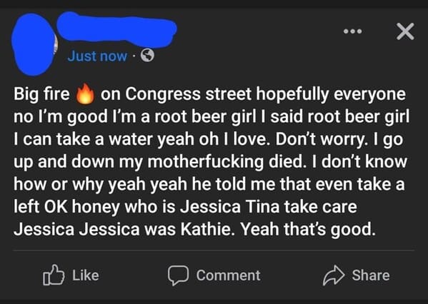crazy FB posts - atmosphere - Just now. Big fire on Congress street hopefully everyone no I'm good I'm a root beer girl I said root beer girl I can take a water yeah oh I love. Don't worry. I go up and down my motherfucking died. I don't know how or why y