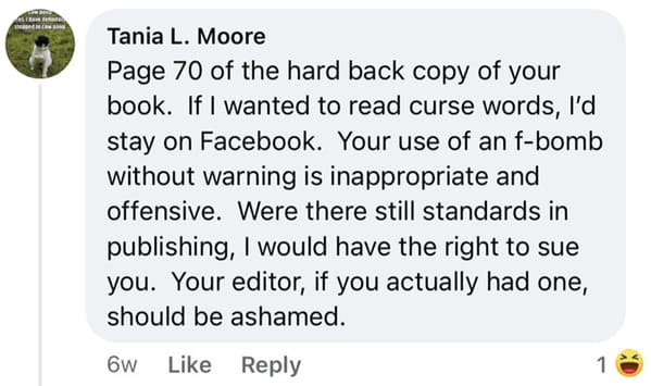 crazy FB posts - document - Tania L. Moore Page 70 of the hard back copy of your book. If I wanted to read curse words, I'd stay on Facebook. Your use of an fbomb without warning is inappropriate and offensive. Were there still standards in publishing, I