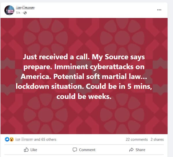 crazy FB posts - website - 5h Just received a call. My Source says prepare. Imminent cyberattacks on America. Potential soft martial law... lockdown situation. Could be in 5 mins, could be weeks. and 65 others Comment ... 22 2 .