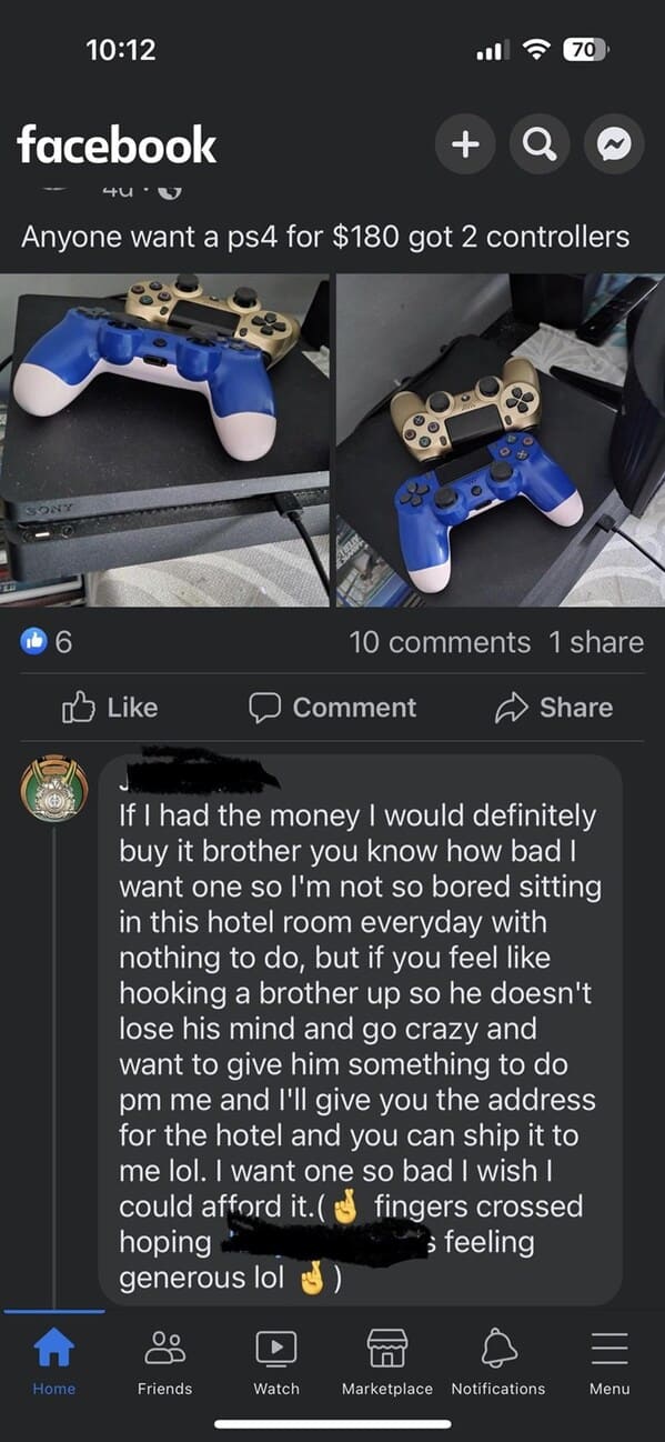 crazy FB posts - screenshot - facebook Sony O A Home 417 Anyone want a ps4 for $180 got 2 controllers 00 Od Friends Q Comment Watch 70 10 1 If I had the money I would definitely buy it brother you know how bad I want one so I'm not so bored sitting in thi