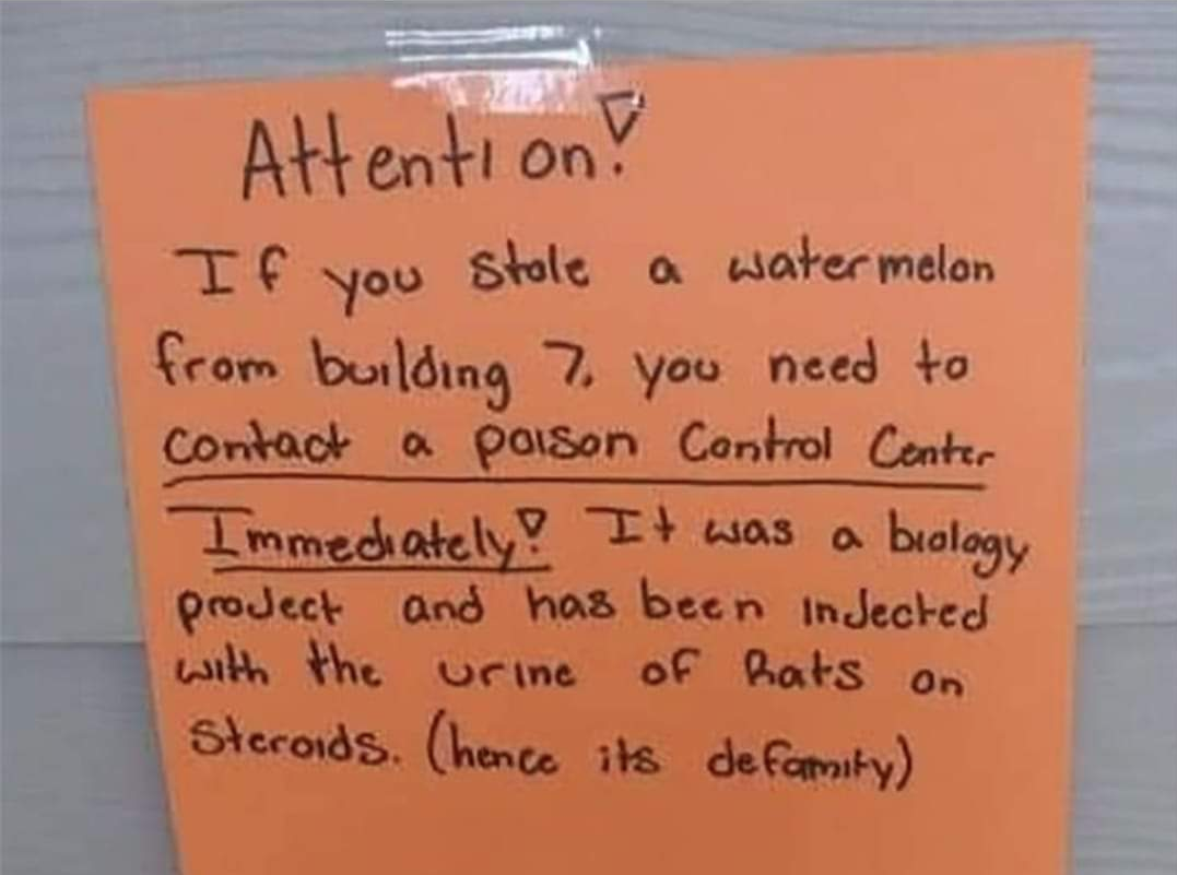 funny tweets and memes - handwriting - Attention! If Stole a watermelon you from building 7. you need to Contact a paison Control Center Immediately! It was a biology project and has been injected with the urine of hats on Steroids. hence its defamity