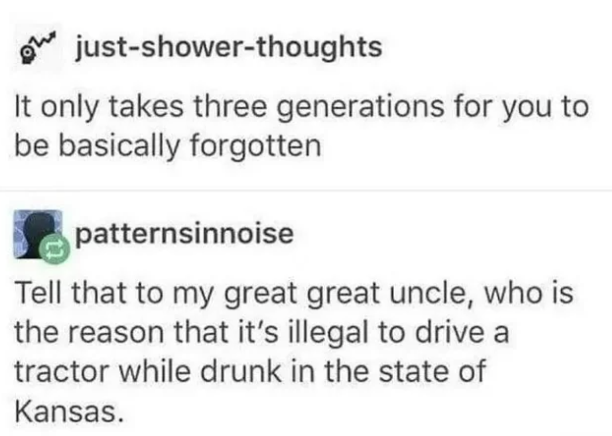 funny tweets and memes - illegal to drive a tractor drunk in kansas - 1220 justshowerthoughts It only takes three generations for you to be basically forgotten patternsinnoise Tell that to my great great uncle, who is the reason that it's illegal to drive