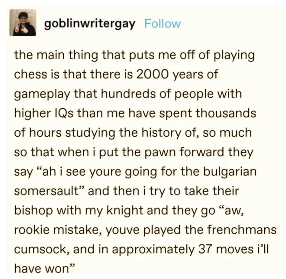 funny tweets and memes - chess frenchmans - goblinwritergay the main thing that puts me off of playing chess is that there is 2000 years of gameplay that hundreds of people with higher IQs than me have spent thousands of hours studying the history of, so 