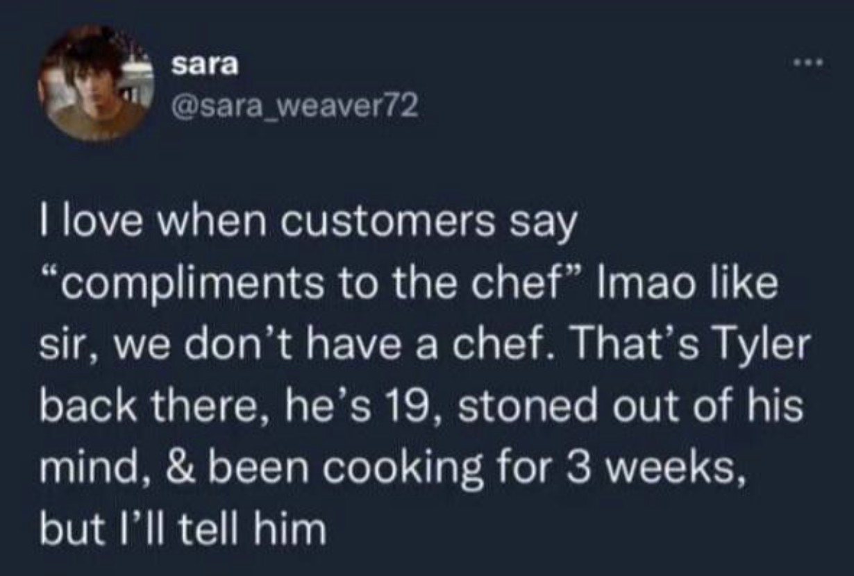 funny tweets and memes - compliments to the chef meme - sara www I love when customers say "compliments to the chef" Imao sir, we don't have a chef. That's Tyler back there, he's 19, stoned out of his mind, & been cooking for 3 weeks, but I'll tell him