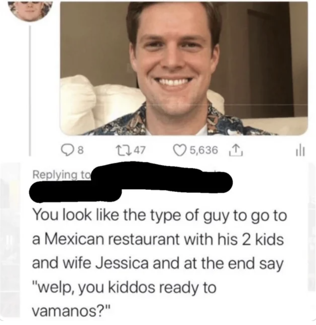 funny tweets and memes - smile - 8 1247 5,636 1 You look the type of guy to go to a Mexican restaurant with his 2 kids and wife Jessica and at the end say "welp, you kiddos ready to vamanos?" l