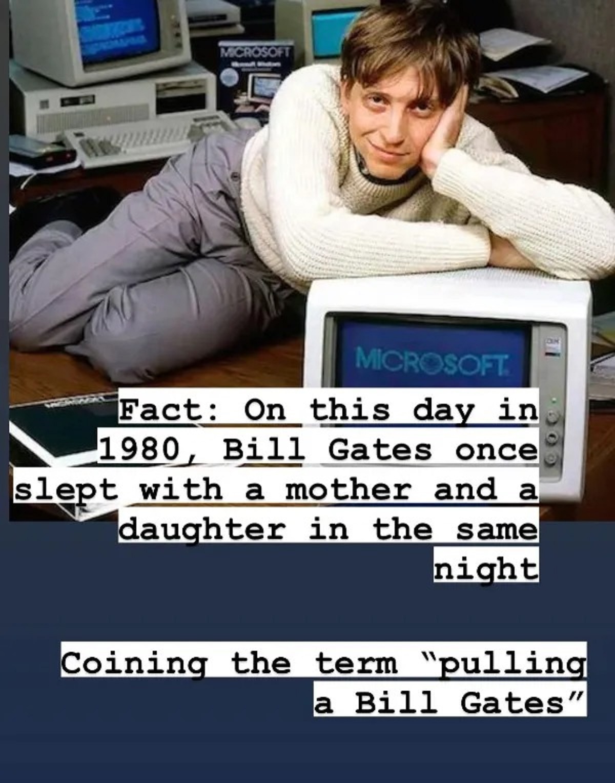 bill gates young - Microsoft Microsoft. Fact On this day in 1980, Bill Gates once slept with a mother and a daughter in the same night Coining the term "pulling a Bill Gates"
