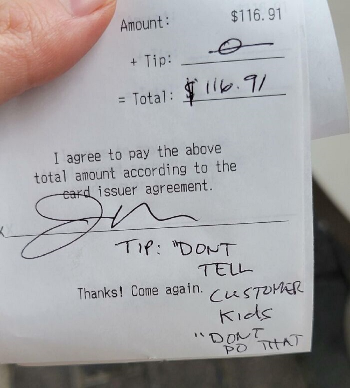 bad customers -  receipt - Amount $116.91 Tip _ Total $116.91 I agree to pay the above total amount according to the card issuer agreement. 84 Tip "Dont Tell Thanks! Come again. Customer Kids Dont Po That