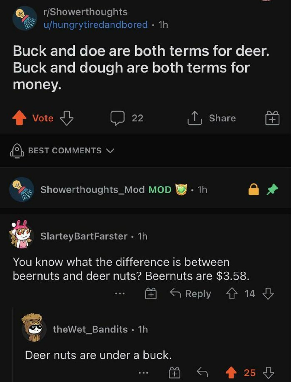 funny replies better than the original - screenshot - rShowerthoughts uhungrytiredandbored. 1h. Buck and doe are both terms for deer. Buck and dough are both terms for money. Vote Best 22 Showerthoughts_Mod Mod. 1h SlarteyBartFarster. 1h You know what the