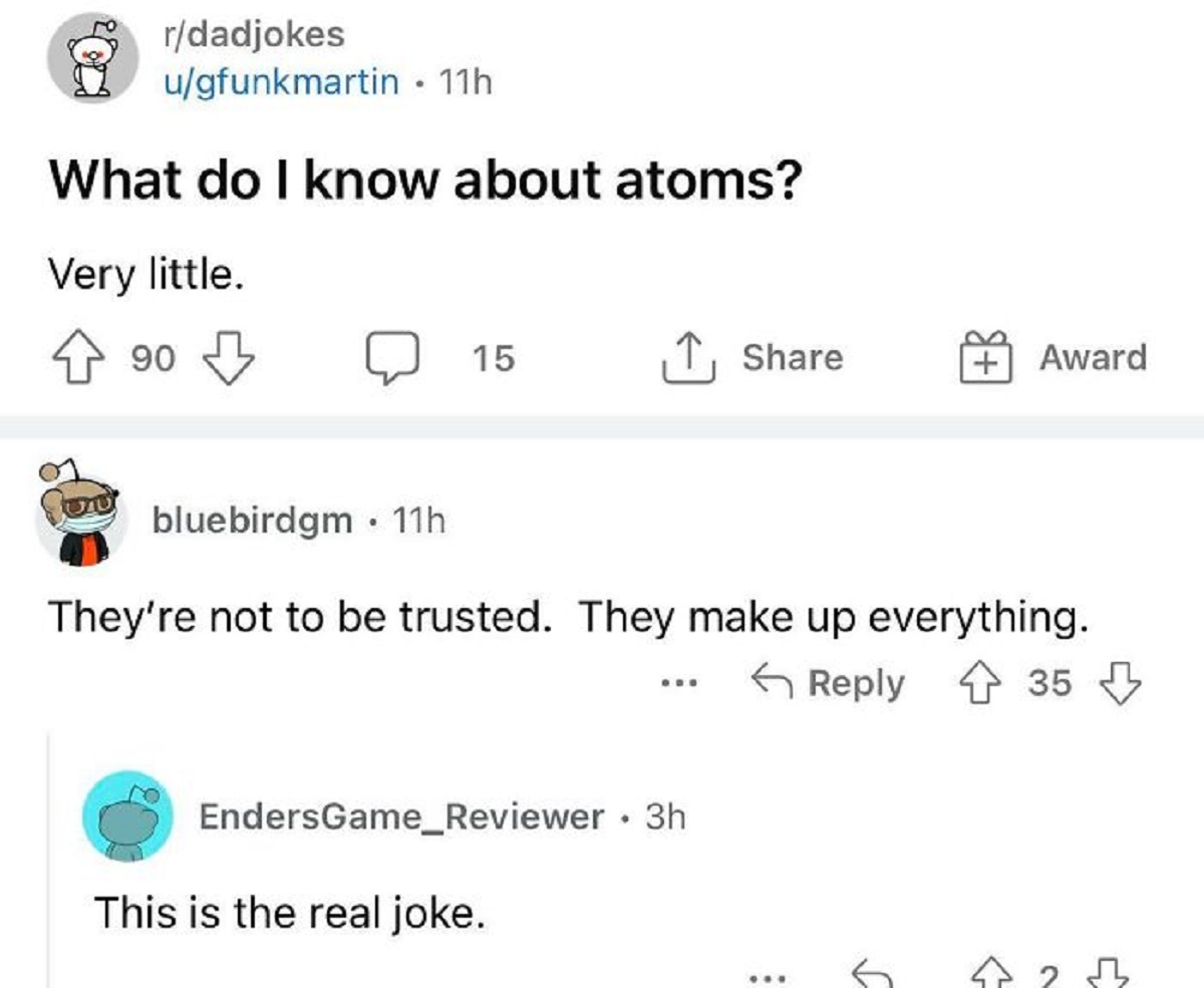 funny replies better than the original - angle - rdadjokes ugfunkmartin. 11h What do I know about atoms? Very little. 90 20 15 bluebirdgm 11h They're not to be trusted. They make up everything. 35 This is the real joke. ... EndersGame_Reviewer. 3h ... Awa