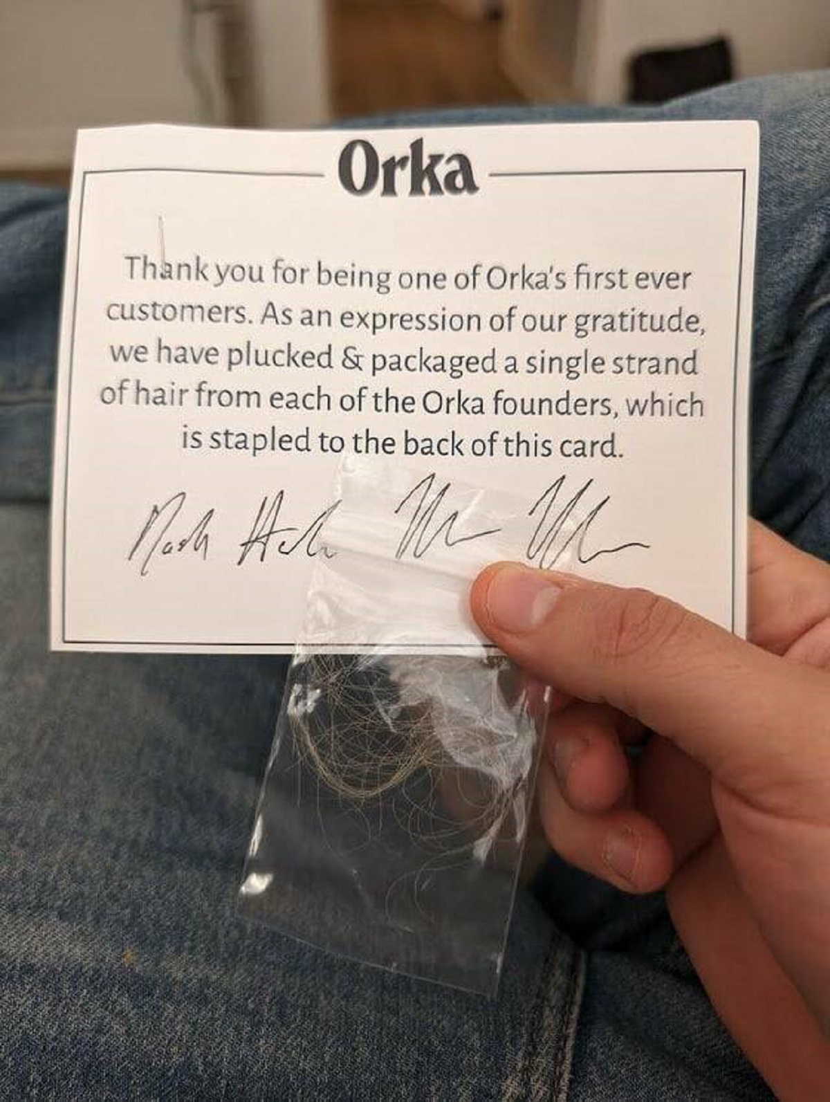 Orka Thank you for being one of Orka's first ever customers. As an expression of our gratitude, we have plucked & packaged a single strand of hair from each of the Orka founders, which is stapled to the back of this card. Moch Hall Me M