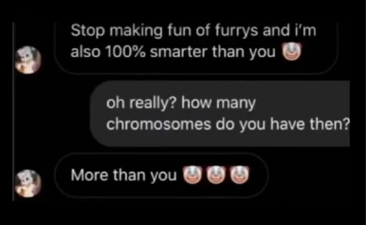 many chromosome do you have more than you - Stop making fun of furrys and i'm also 100% smarter than you oh really? how many chromosomes do you have then? More than you