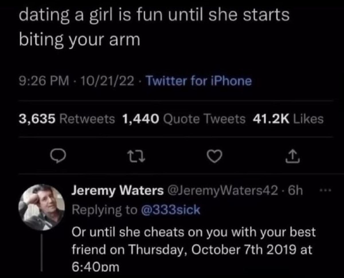 screenshot - dating a girl is fun until she starts biting your arm 102122 Twitter for iPhone 3,635 1,440 Quote Tweets 27 Jeremy Waters Or until she cheats on you with your best friend on Thursday, October 7th 2019 at pm