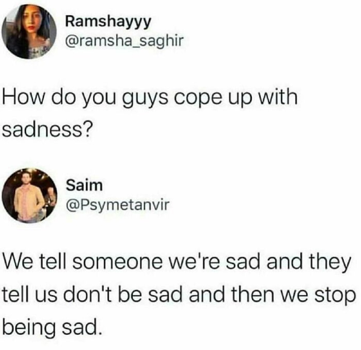 Ramshayyy How do you guys cope up with sadness? Saim We tell someone we're sad and they tell us don't be sad and then we stop being sad.