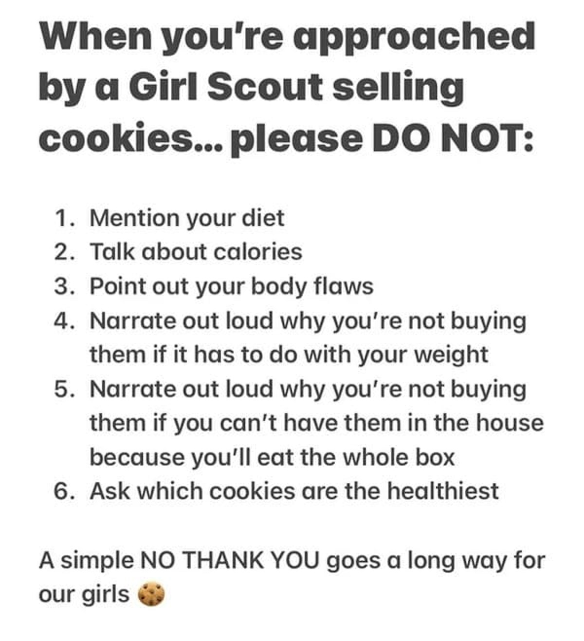 document - When you're approached by a Girl Scout selling cookies... please Do Not 1. Mention your diet 2. Talk about calories 3. Point out your body flaws 4. Narrate out loud why you're not buying them if it has to do with your weight 5. Narrate out loud