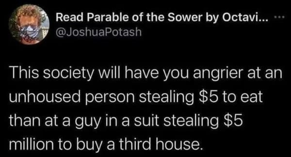 atmosphere - Read Parable of the Sower by Octavi... This society will have you angrier at an unhoused person stealing $5 to eat than at a guy in a suit stealing $5 million to buy a third house.