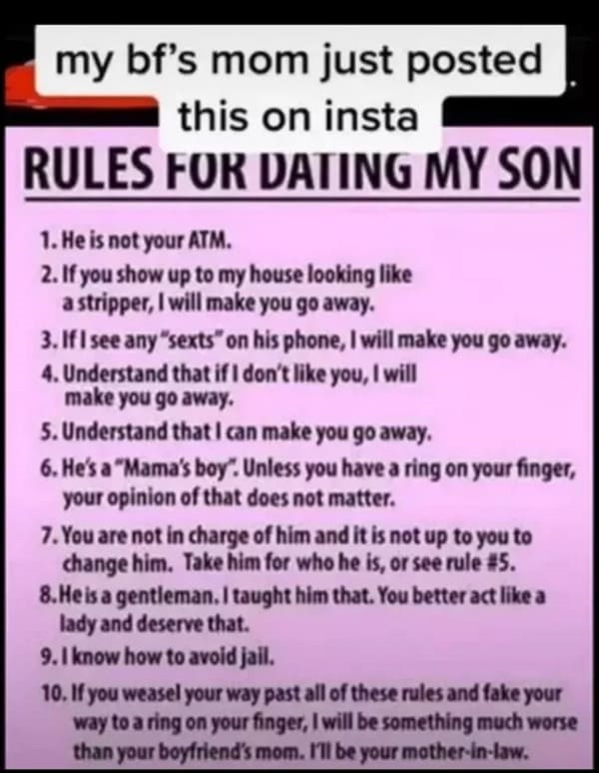 rules for dating my son - my bf's mom just posted this on insta Rules For Dating My Son 1. He is not your Atm. 2. If you show up to my house looking a stripper, I will make you go away. 3. If I see any "sexts" on his phone, I will make you go away. 4. Und