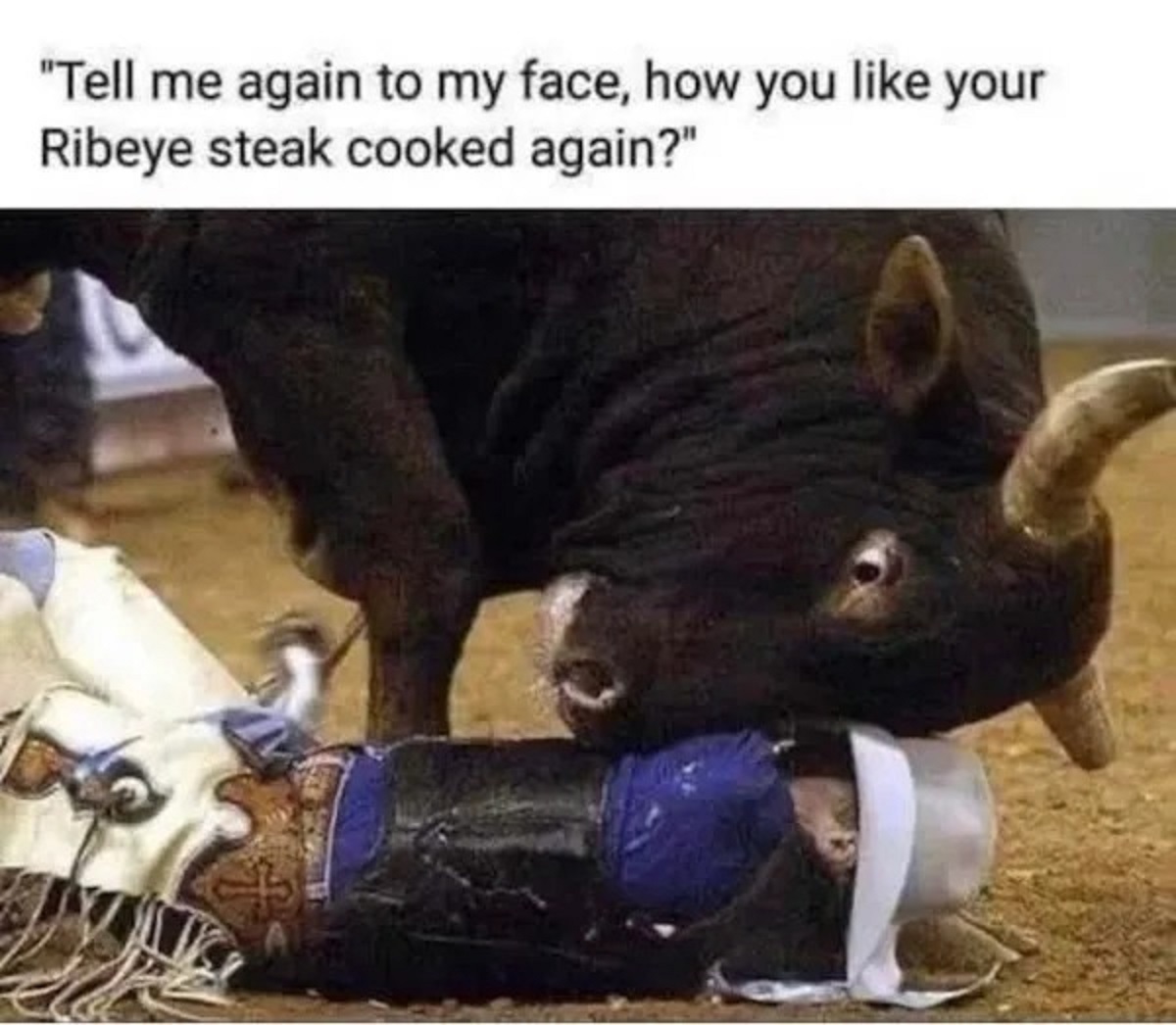 tell me again how you like your ribeye steak cooked - "Tell me again to my face, how you your Ribeye steak cooked again?"