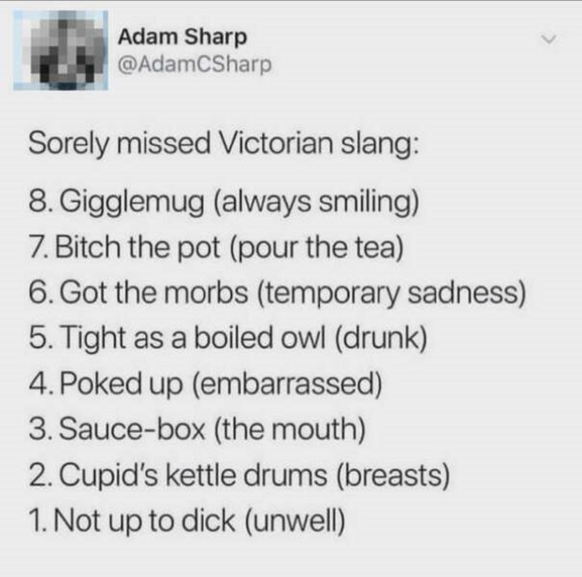 screenshot - Adam Sharp Sorely missed Victorian slang 8. Gigglemug always smiling 7. Bitch the pot pour the tea 6. Got the morbs temporary sadness 5. Tight as a boiled owl drunk 4. Poked up embarrassed 3. Saucebox the mouth 2. Cupid's kettle drums breasts