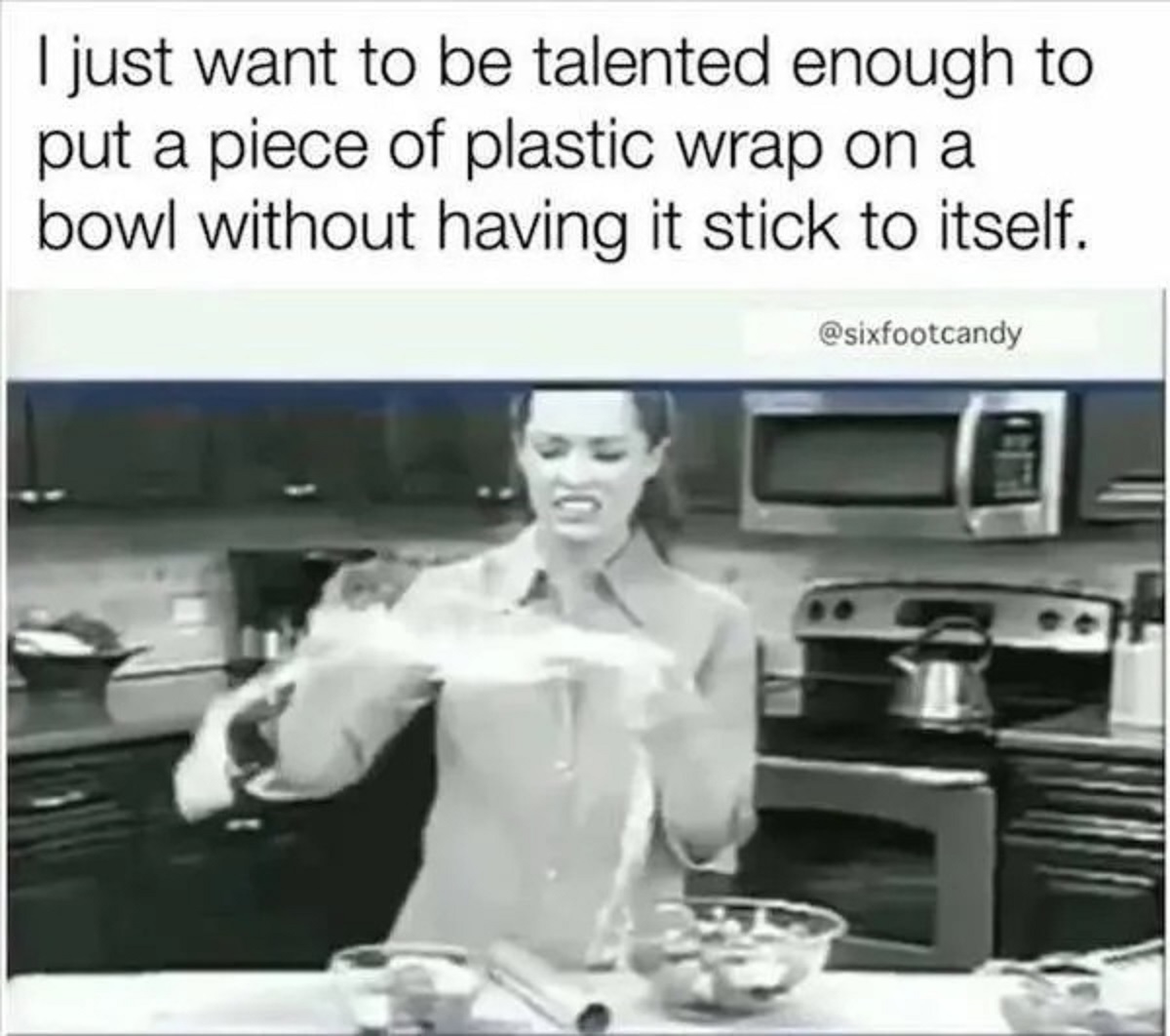 girl - I just want to be talented enough to put a piece of plastic wrap on a bowl without having it stick to itself.