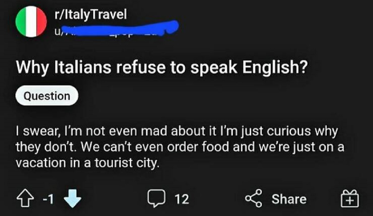 screenshot - rItaly Travel U... Why Italians refuse to speak English? Question I swear, I'm not even mad about it I'm just curious why they don't. We can't even order food and we're just on a vacation in a tourist city. 1 12