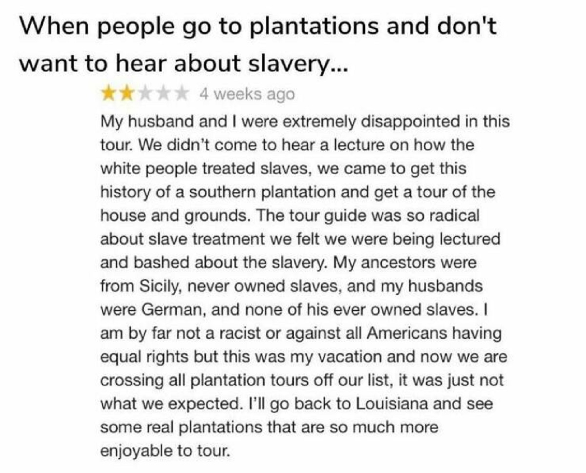 document - When people go to plantations and don't want to hear about slavery... 4 weeks ago My husband and I were extremely disappointed in this tour. We didn't come to hear a lecture on how the white people treated slaves, we came to get this history of