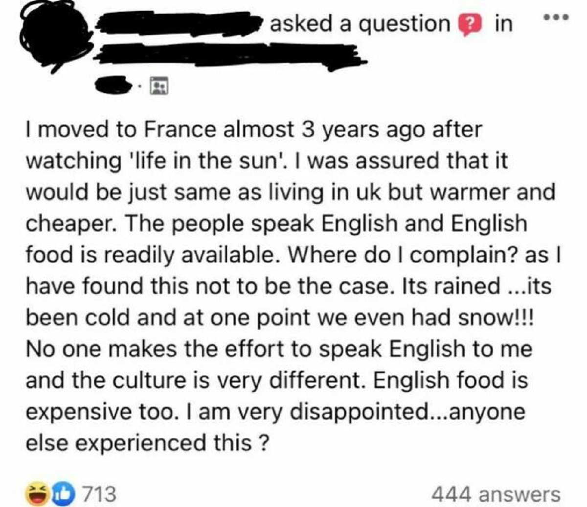 screenshot - asked a question ? in I moved to France almost 3 years ago after watching 'life in the sun'. I was assured that it would be just same as living in uk but warmer and cheaper. The people speak English and English food is readily available. Wher