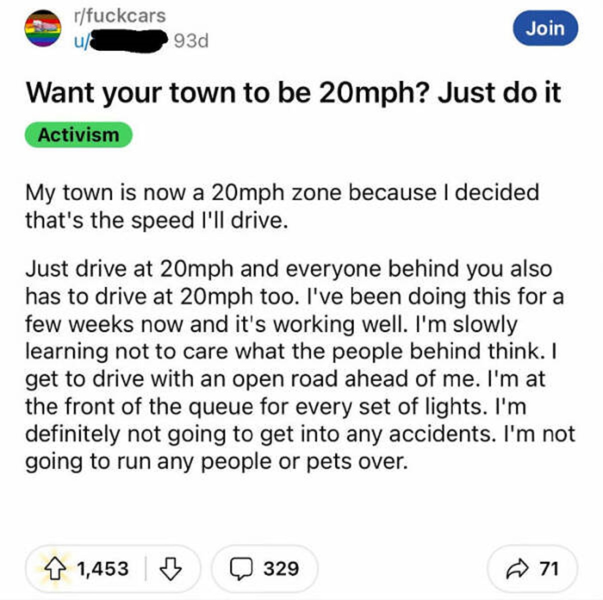 screenshot - rfuckcars u 93d Join Want your town to be 20mph? Just do it Activism My town is now a 20mph zone because I decided that's the speed I'll drive. Just drive at 20mph and everyone behind you also has to drive at 20mph too. I've been doing this f