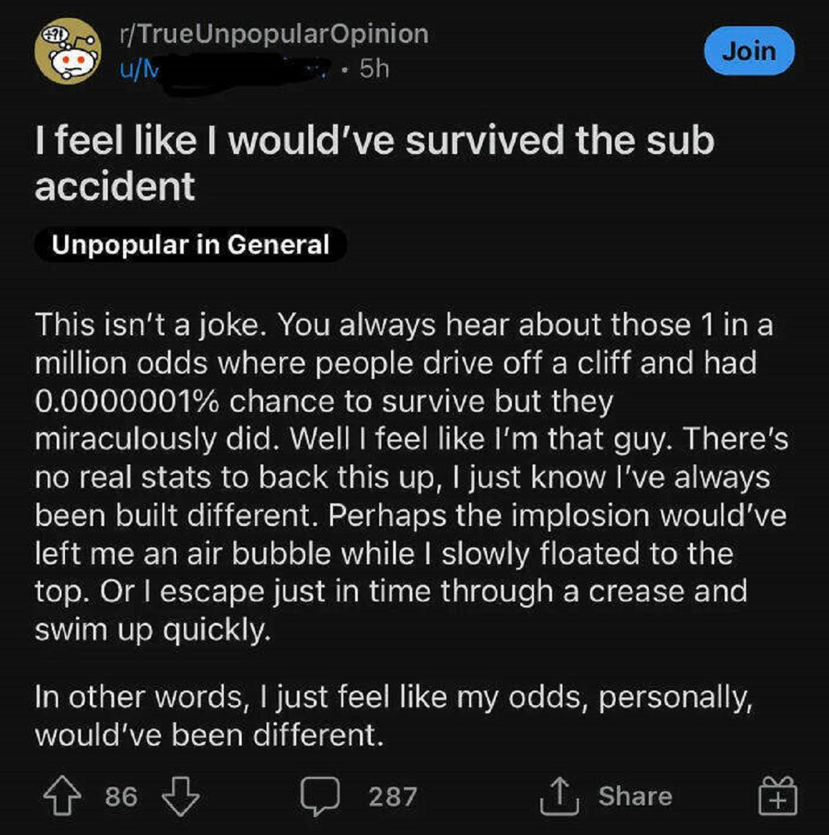feel like i would have survived - DrTrueUnpopular Opinion uM .5h Join I feel I would've survived the sub accident Unpopular in General This isn't a joke. You always hear about those 1 in a million odds where people drive off a cliff and had 0.0000001% cha