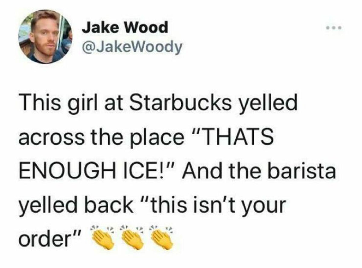 screenshot - Jake Wood This girl at Starbucks yelled across the place "Thats Enough Ice!" And the barista yelled back "this isn't your order"