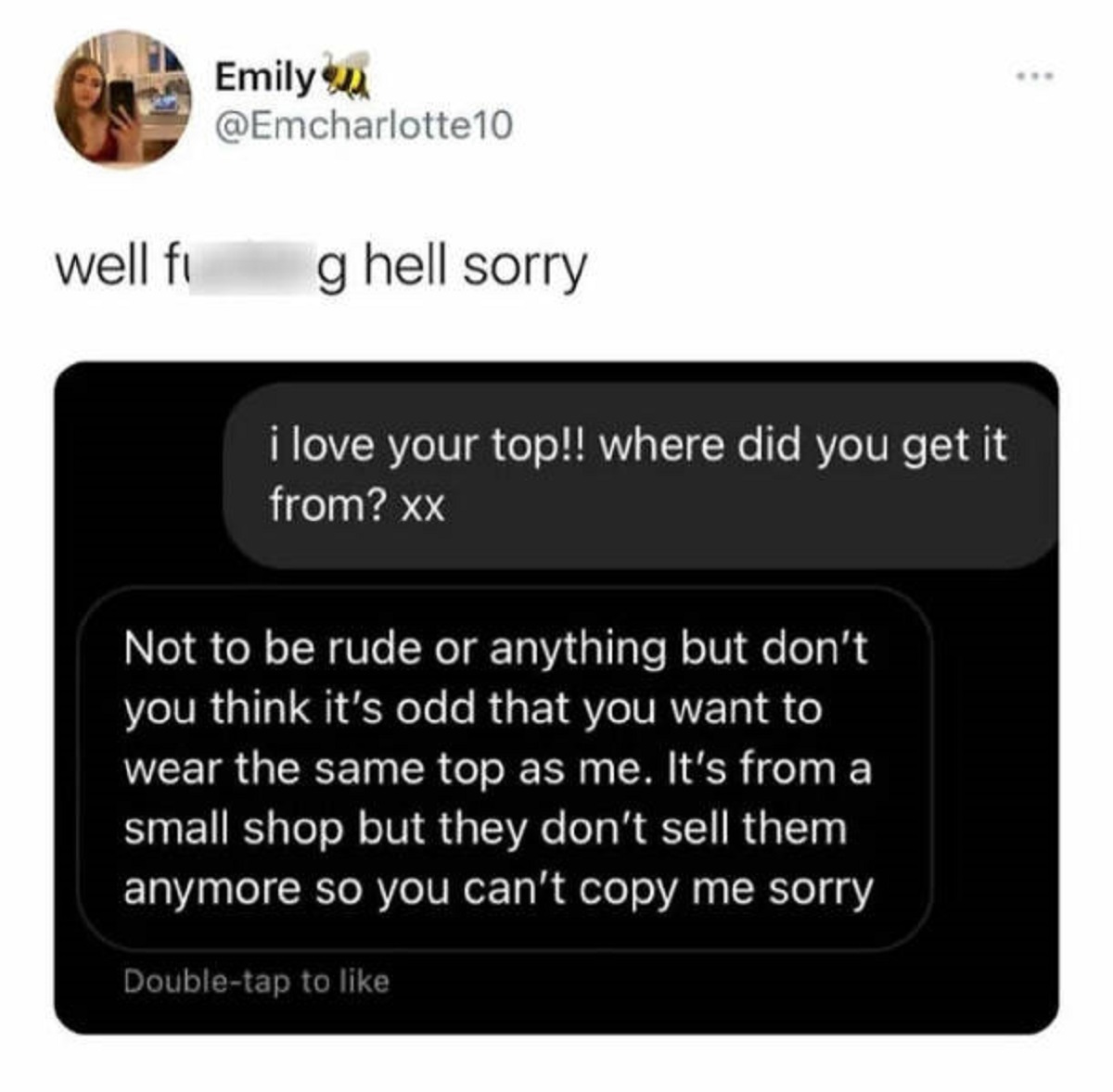 screenshot - Emily well fi g hell sorry i love your top!! where did you get it from? xx Not to be rude or anything but don't you think it's odd that you want to wear the same top as me. It's from a small shop but they don't sell them anymore so you can't 