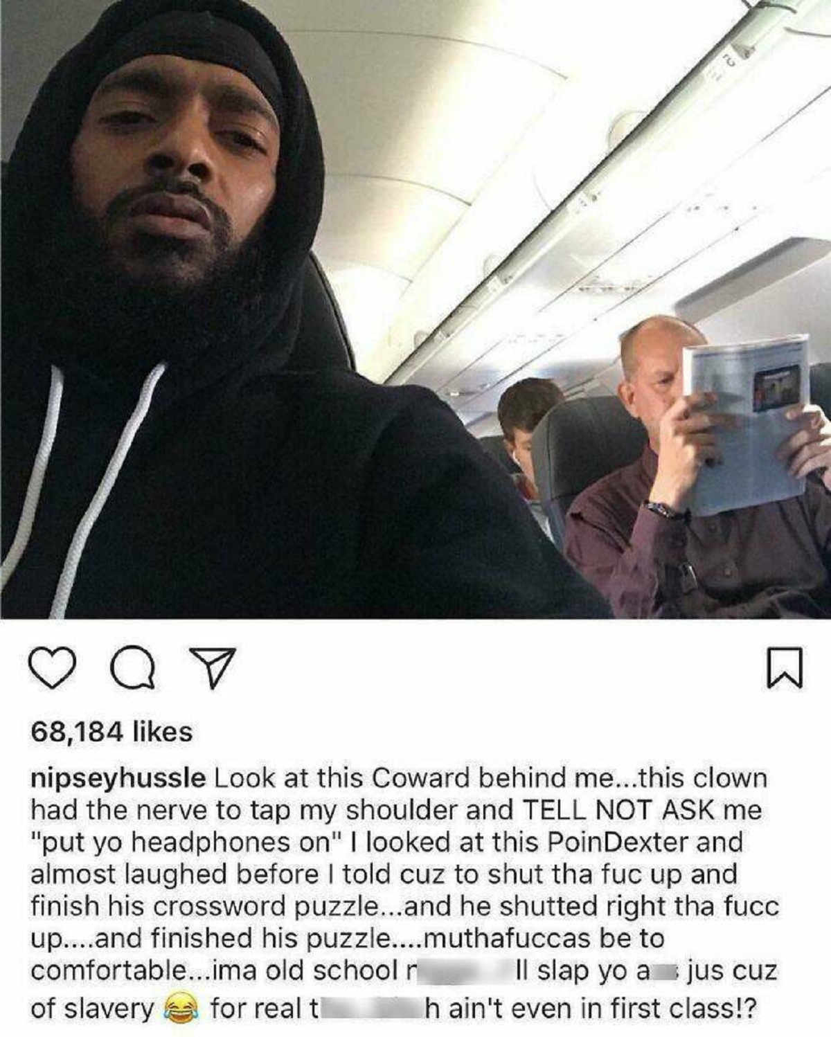 event - 68,184 nipseyhussle Look at this Coward behind me...this clown had the nerve to tap my shoulder and Tell Not Ask me "put yo headphones on" I looked at this PoinDexter and almost laughed before I told cuz to shut tha fuc up and finish his crossword