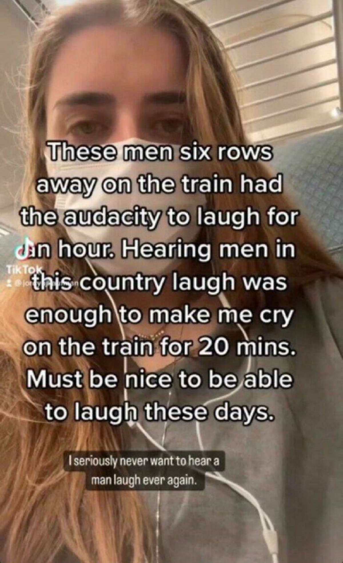 girl - These men six rows away on the train had the audacity to laugh for Jan hour. Hearing men in Tik Tok this country laugh was enough to make me cry on the train for 20 mins. Must be nice to be able to laugh these days. I seriously never want to hear a