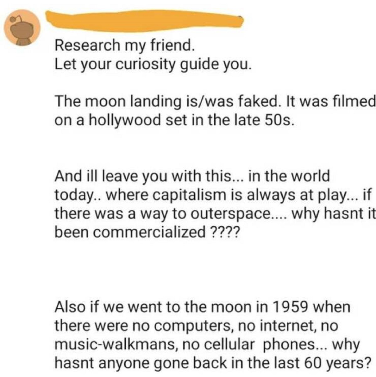 document - Research my friend. Let your curiosity guide you. The moon landing iswas faked. It was filmed on a hollywood set in the late 50s. And ill leave you with this... in the world today.. where capitalism is always at play... if there was a way to ou