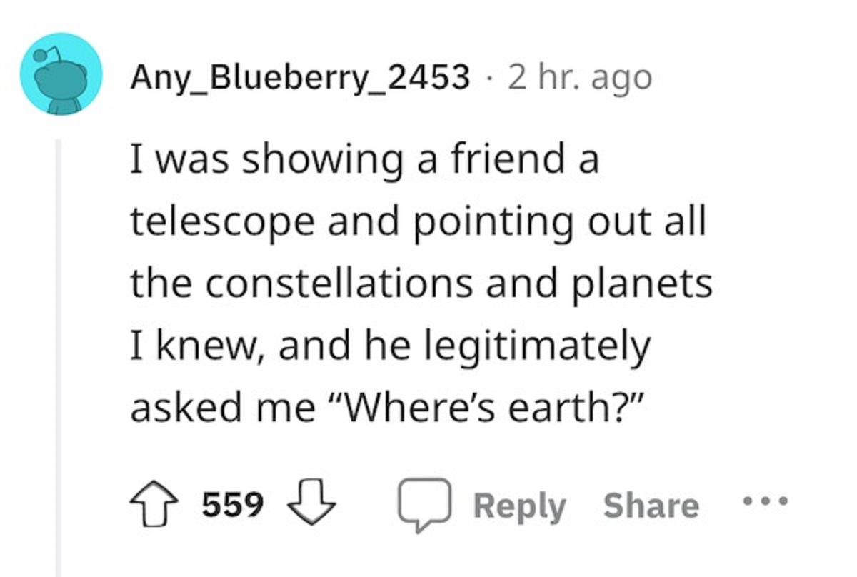 screenshot - Any_Blueberry_2453. 2 hr. ago I was showing a friend a telescope and pointing out all the constellations and planets. I knew, and he legitimately asked me "Where's earth?" 559