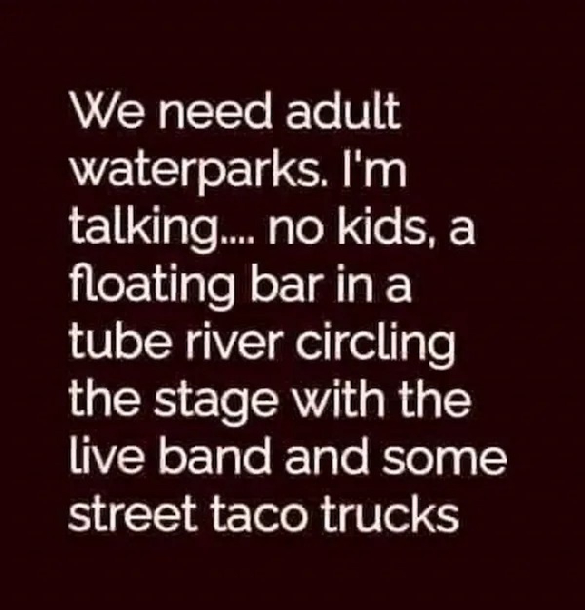 carmine - We need adult waterparks. I'm talking.... no kids, a floating bar in a tube river circling the stage with the live band and some street taco trucks