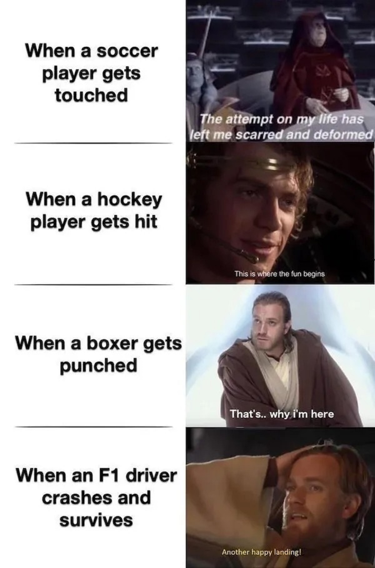 prequel memes - When a soccer player gets touched When a hockey player gets hit When a boxer gets punched When an F1 driver crashes and survives The attempt on my life has left me scarred and deformed This is where the fun begins That's.. why i'm here Ano