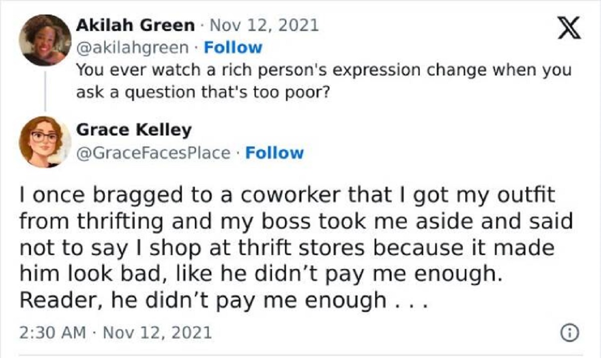 screenshot - Akilah Green X You ever watch a rich person's expression change when you ask a question that's too poor? Grace Kelley I once bragged to a coworker that I got my outfit from thrifting and my boss took me aside and said not to say I shop at thr