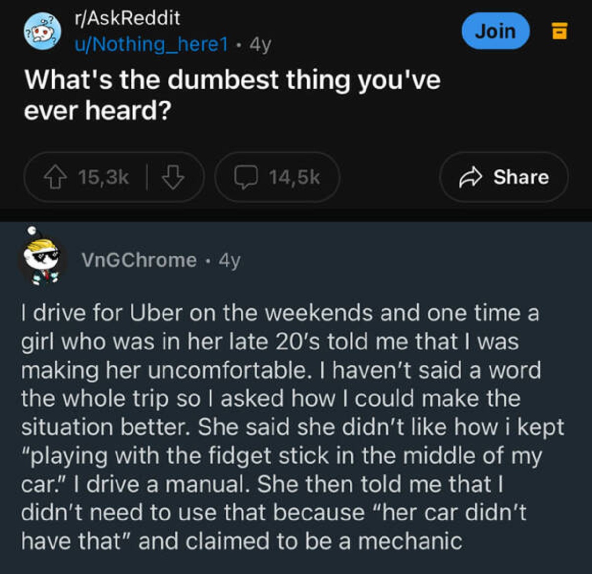 screenshot - rAskReddit uNothing_here1 4y What's the dumbest thing you've ever heard? Join VnGChrome 4y I drive for Uber on the weekends and one time a girl who was in her late 20's told me that I was making her uncomfortable. I haven't said a word the wh