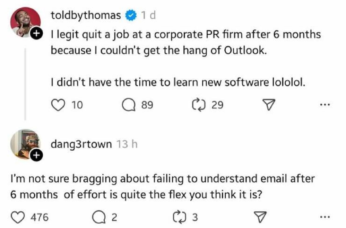 screenshot - toldbythomas 1 d I legit quit a job at a corporate Pr firm after 6 months because I couldn't get the hang of Outlook. I didn't have the time to learn new software lololol. 10 89 29 dang3rtown 13 h I'm not sure bragging about failing to unders