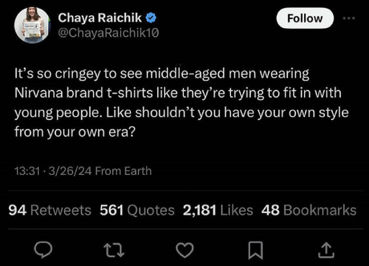screenshot - Chaya Raichik > It's so cringey to see middleaged men wearing Nirvana brand tshirts they're trying to fit in with young people. shouldn't you have your own style from your own era? 32624 From Earth 94 561 Quotes 2,181 48 Bookmarks
