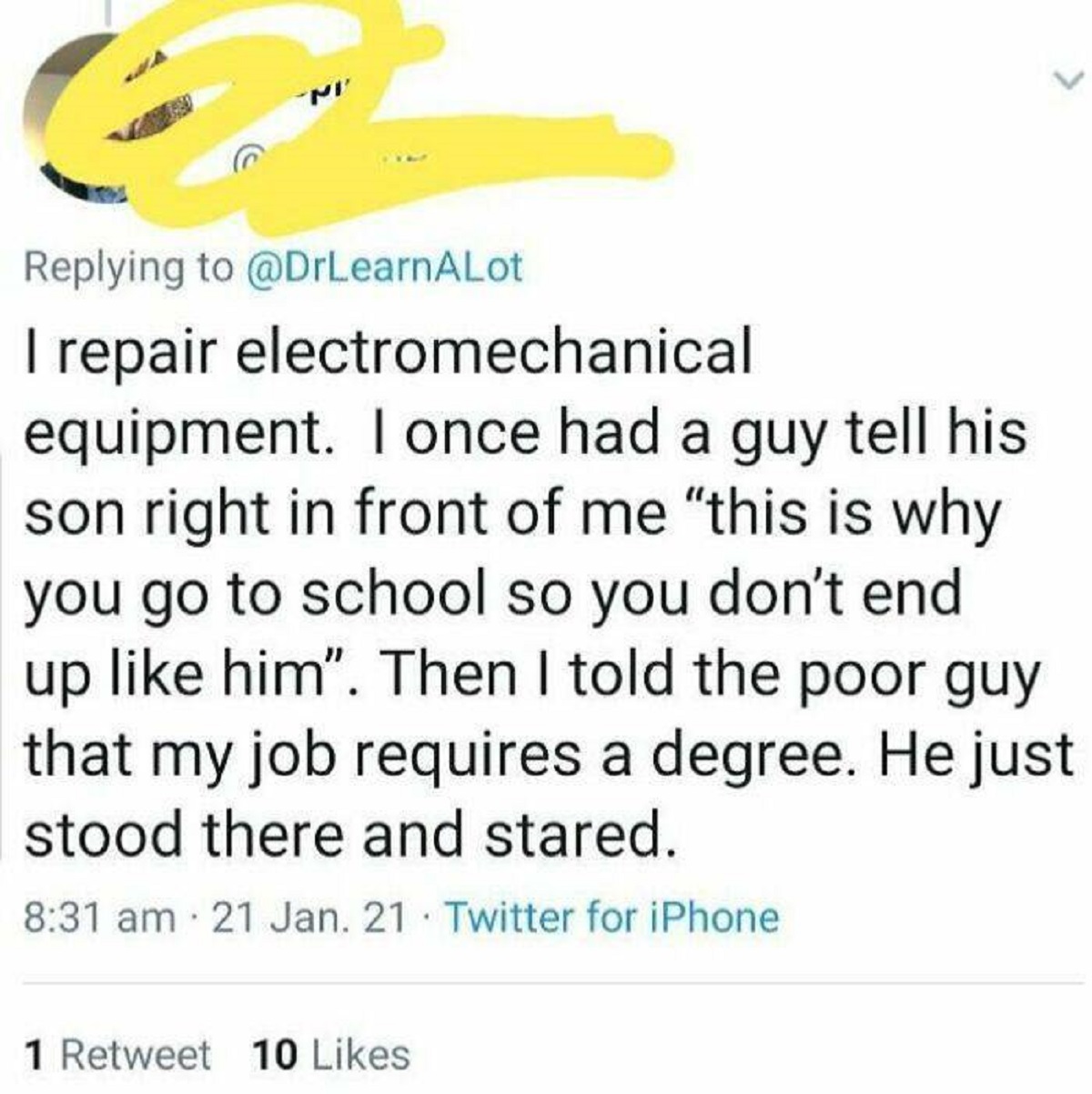 screenshot - I repair electromechanical equipment. I once had a guy tell his son right in front of me "this is why you go to school so you don't end up him". Then I told the poor guy that my job requires a degree. He just stood there and stared. 21 Jan. 2
