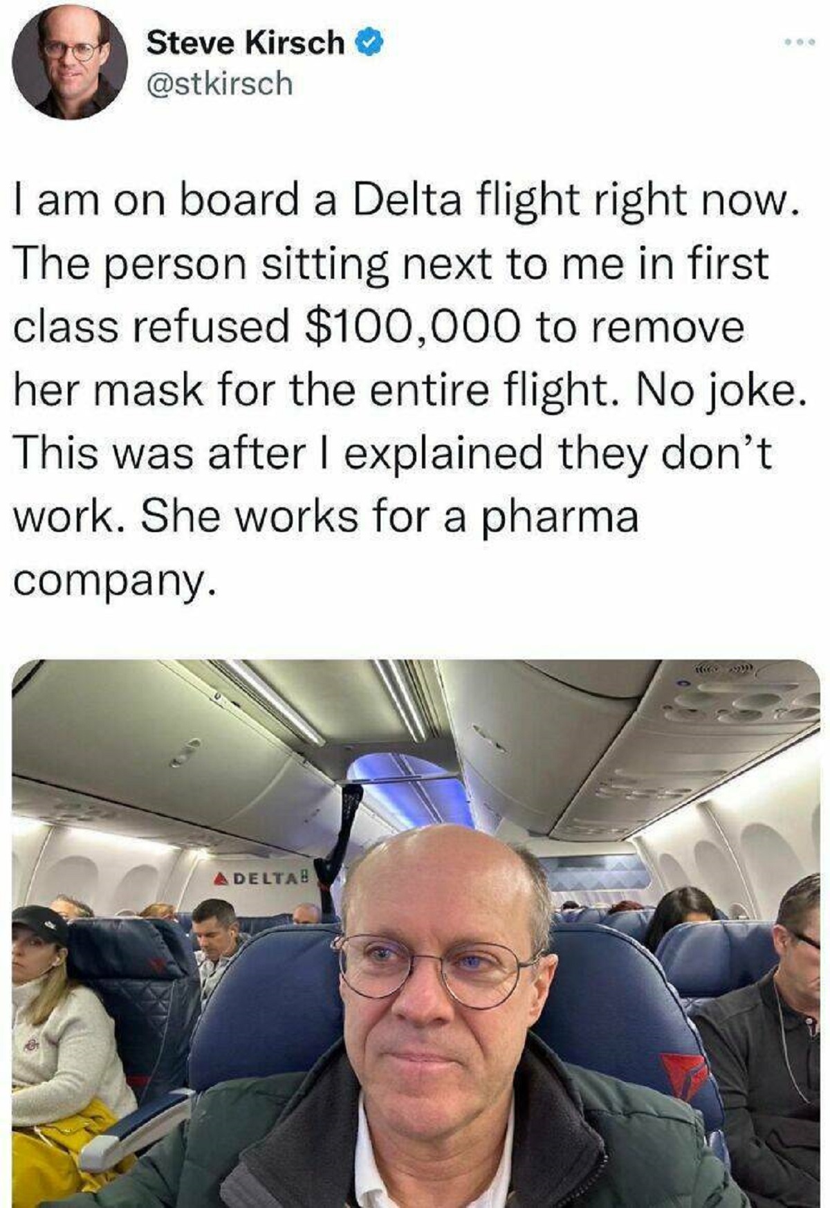 steve kirsch airplane - Steve Kirsch I am on board a Delta flight right now. The person sitting next to me in first class refused $100,000 to remove her mask for the entire flight. No joke. This was after I explained they don't work. She works for a pharm