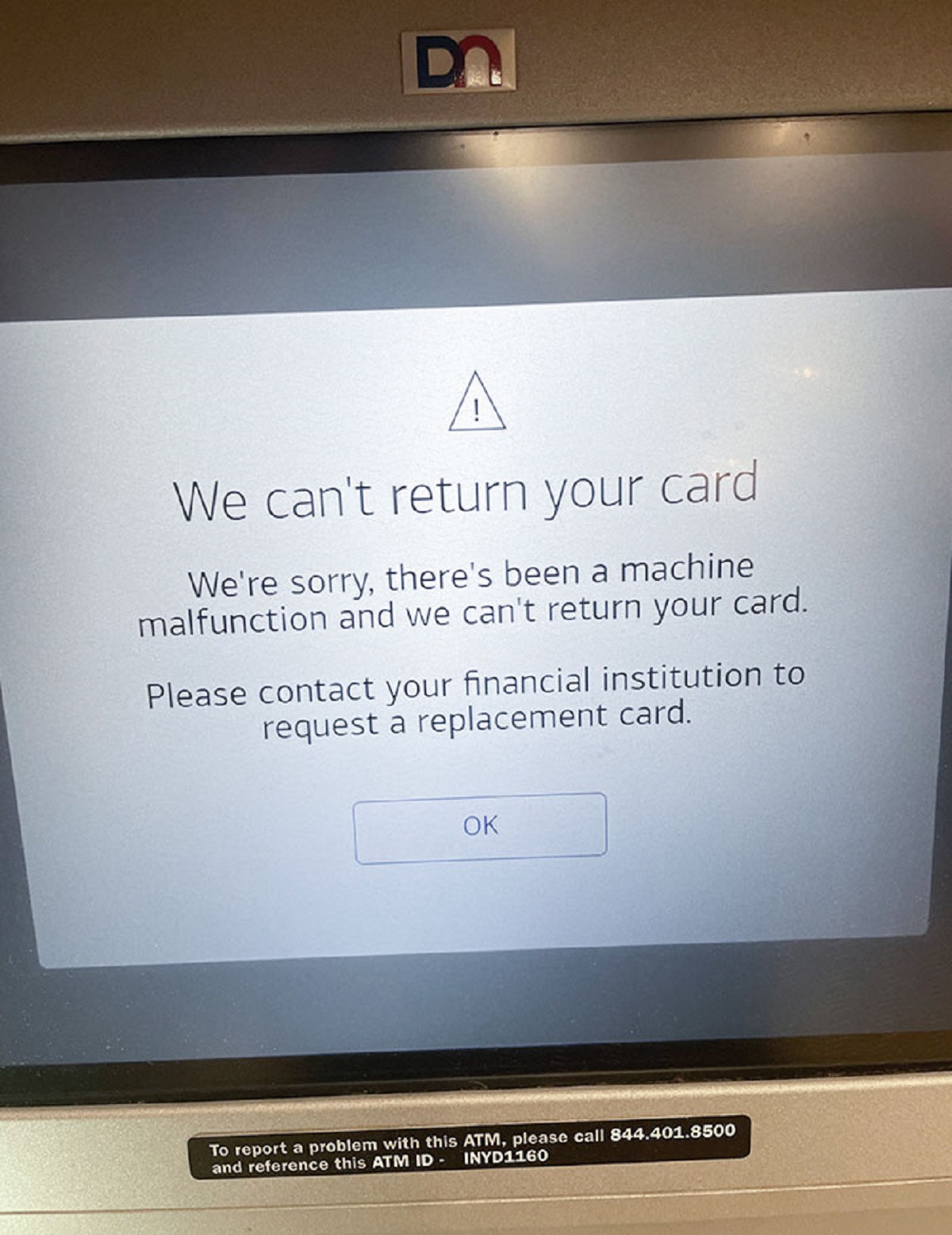 screen - Do A We can't return your card We're sorry, there's been a machine malfunction and we can't return your card. Please contact your financial institution to request a replacement card. Ok To report a problem with this Atm, please call 844.401.8500 