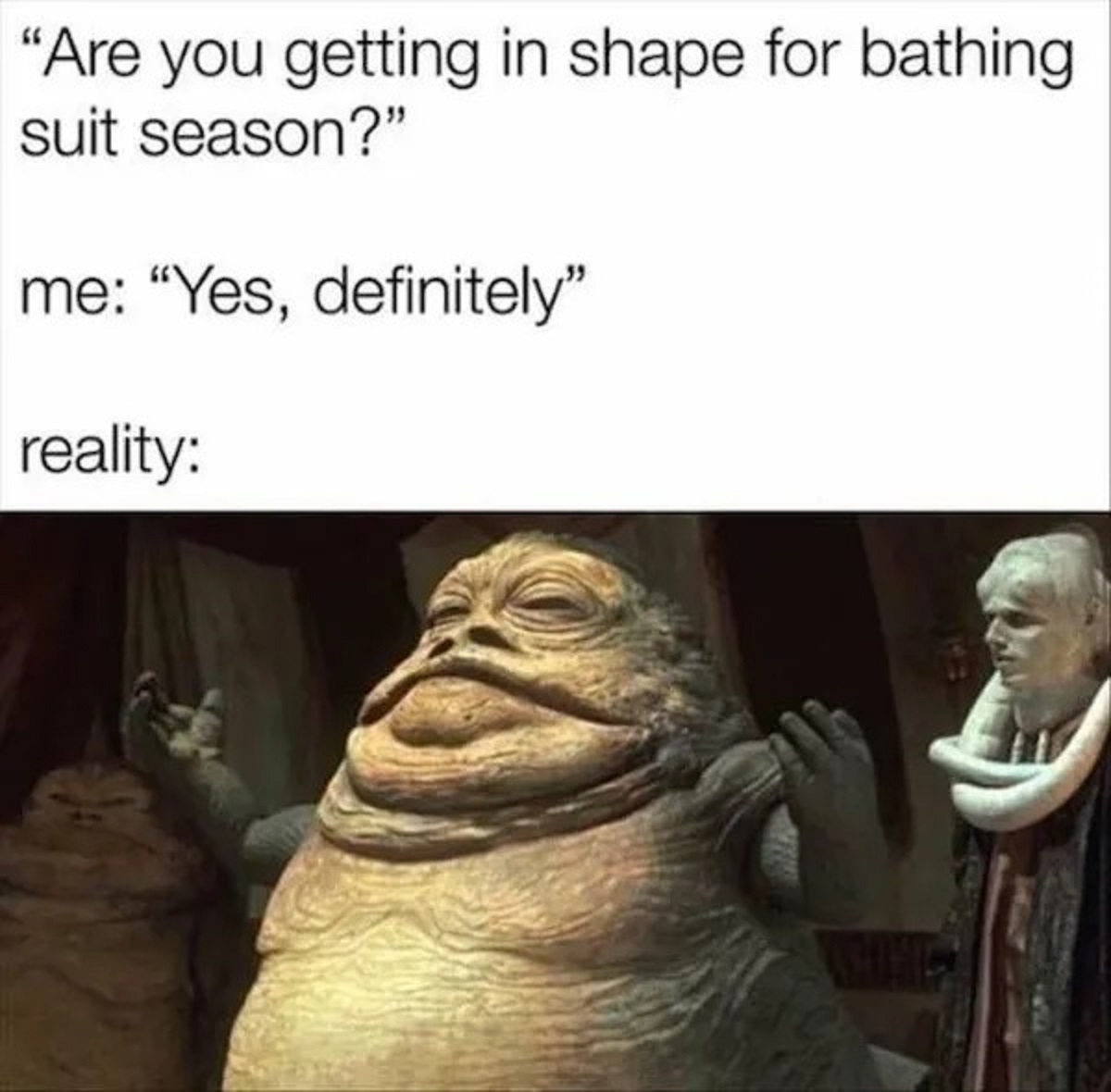 jabba the hutt - "Are you getting in shape for bathing suit season?" me "Yes, definitely" reality Whing