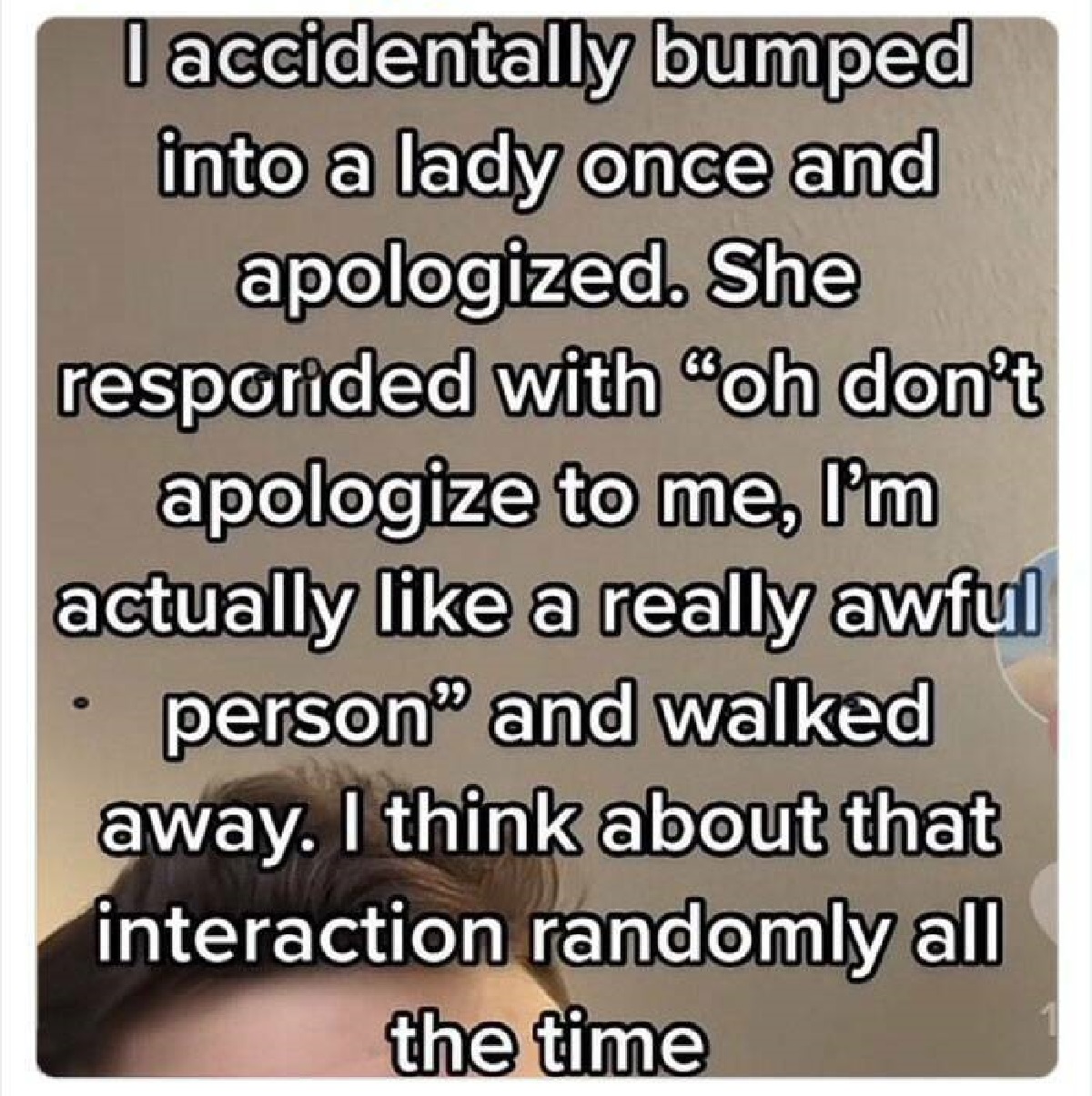 screenshot - I accidentally bumped into a lady once and apologized. She resporided with "oh don't apologize to me, I'm actually a really awful person" and walked away. I think about that interaction randomly all the time